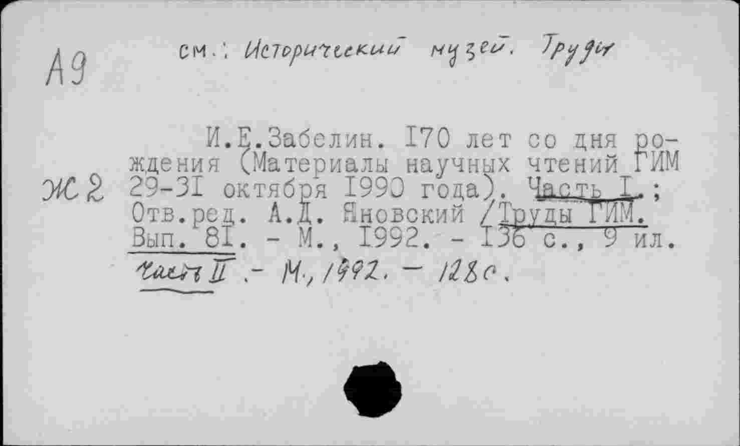 ﻿Д9
CM.'.
vcê.
И.Е.Забелин. 170 лет со дня рождения (Материалы научных чтений ГИМ 29-31 октября 1990 года). Час ть' I.: Отв.род. А.д. йновский /Труды ТЕМ. Зып. 81. - М., 1992. - І Зо с7, 9 ил.
г М-,	— >21 о.